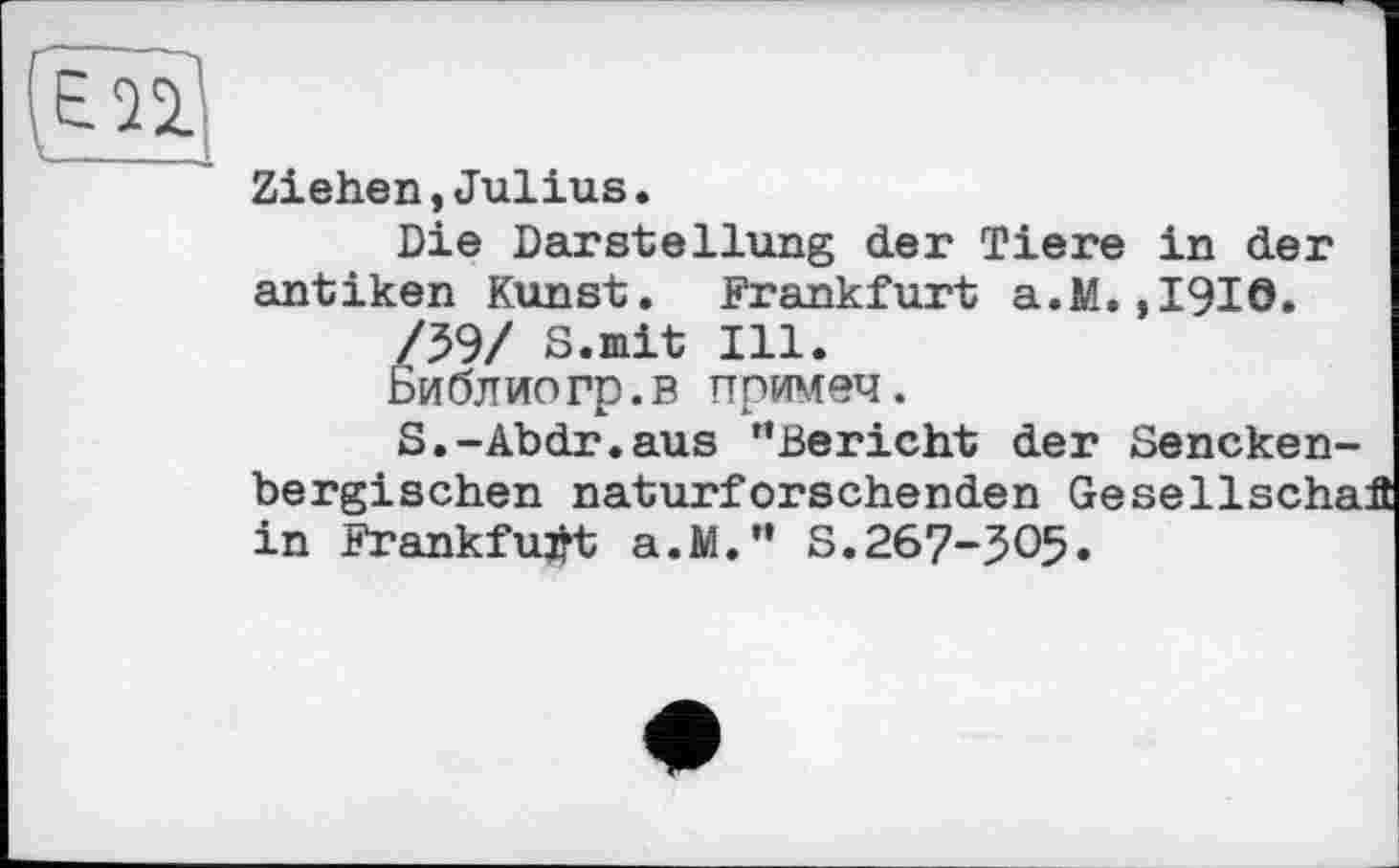 ﻿
Ziehen,Julius.
Die Darstellung der Tiere in der antiken Kunst. Frankfurt a.M.,1910.
Библиогр.в примеч.
S.-Abdr.aus ’’Bericht der Sencken-bergischen naturforschenden Gesellscha in Frankfurt a.M." S.267-305.